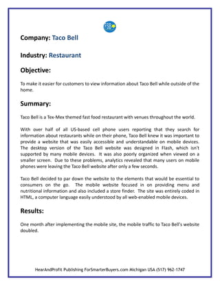 Company: Taco Bell

Industry: Restaurant

Objective:
To make it easier for customers to view information about Taco Bell while outside of the
home.

Summary:
Taco Bell is a Tex-Mex themed fast food restaurant with venues throughout the world.

With over half of all US-based cell phone users reporting that they search for
information about restaurants while on their phone, Taco Bell knew it was important to
provide a website that was easily accessible and understandable on mobile devices.
The desktop version of the Taco Bell website was designed in Flash, which isn't
supported by many mobile devices. It was also poorly organized when viewed on a
smaller screen. Due to these problems, analytics revealed that many users on mobile
phones were leaving the Taco Bell website after only a few seconds.

Taco Bell decided to par down the website to the elements that would be essential to
consumers on the go. The mobile website focused in on providing menu and
nutritional information and also included a store finder. The site was entirely coded in
HTML, a computer language easily understood by all web-enabled mobile devices.

Results:
One month after implementing the mobile site, the mobile traffic to Taco Bell's website
doubled.




       HearAndProfit Publishing ForSmarterBuyers.com Michigan USA (517) 962-1747
 