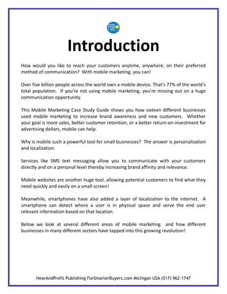 Introduction
How would you like to reach your customers anytime, anywhere, on their preferred
method of communication? With mobile marketing, you can!

Over five billion people across the world own a mobile device. That's 77% of the world's
total population. If you're not using mobile marketing, you're missing out on a huge
communication opportunity.

This Mobile Marketing Case Study Guide shows you how sixteen different businesses
used mobile marketing to increase brand awareness and new customers. Whether
your goal is more sales, better customer retention, or a better return-on-investment for
advertising dollars, mobile can help.

Why is mobile such a powerful tool for small businesses? The answer is personalization
and localization.

Services like SMS text messaging allow you to communicate with your customers
directly and on a personal level thereby increasing brand affinity and relevance.

Mobile websites are another huge tool, allowing potential customers to find what they
need quickly and easily on a small screen!

Meanwhile, smartphones have also added a layer of localization to the internet. A
smartphone can detect where a user is in physical space and serve the end user
relevant information based on that location.

Below we look at several different areas of mobile marketing and how different
businesses in many different sectors have tapped into this growing revolution!




       HearAndProfit Publishing ForSmarterBuyers.com Michigan USA (517) 962-1747
 