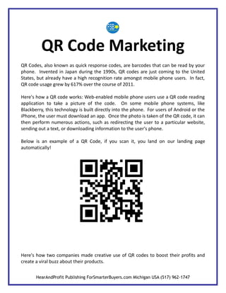 QR Code Marketing
QR Codes, also known as quick response codes, are barcodes that can be read by your
phone. Invented in Japan during the 1990s, QR codes are just coming to the United
States, but already have a high recognition rate amongst mobile phone users. In fact,
QR code usage grew by 617% over the course of 2011.

Here's how a QR code works: Web-enabled mobile phone users use a QR code reading
application to take a picture of the code. On some mobile phone systems, like
Blackberry, this technology is built directly into the phone. For users of Android or the
iPhone, the user must download an app. Once the photo is taken of the QR code, it can
then perform numerous actions, such as redirecting the user to a particular website,
sending out a text, or downloading information to the user's phone.

Below is an example of a QR Code, if you scan it, you land on our landing page
automatically!




Here's how two companies made creative use of QR codes to boost their profits and
create a viral buzz about their products.


       HearAndProfit Publishing ForSmarterBuyers.com Michigan USA (517) 962-1747
 