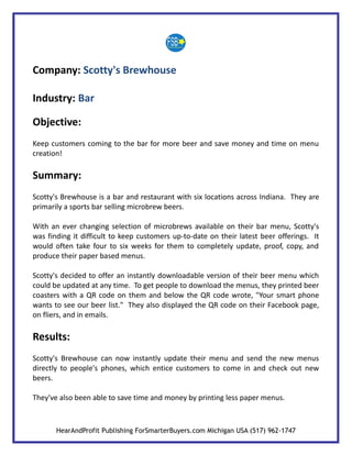 Company: Scotty's Brewhouse

Industry: Bar

Objective:
Keep customers coming to the bar for more beer and save money and time on menu
creation!

Summary:
Scotty's Brewhouse is a bar and restaurant with six locations across Indiana. They are
primarily a sports bar selling microbrew beers.

With an ever changing selection of microbrews available on their bar menu, Scotty's
was finding it difficult to keep customers up-to-date on their latest beer offerings. It
would often take four to six weeks for them to completely update, proof, copy, and
produce their paper based menus.

Scotty's decided to offer an instantly downloadable version of their beer menu which
could be updated at any time. To get people to download the menus, they printed beer
coasters with a QR code on them and below the QR code wrote, "Your smart phone
wants to see our beer list." They also displayed the QR code on their Facebook page,
on fliers, and in emails.

Results:
Scotty's Brewhouse can now instantly update their menu and send the new menus
directly to people's phones, which entice customers to come in and check out new
beers.

They've also been able to save time and money by printing less paper menus.



       HearAndProfit Publishing ForSmarterBuyers.com Michigan USA (517) 962-1747
 