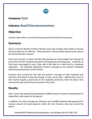 Company: Evo2

Industry: Retail/Telecommunications

Objective:
Increase sales within a constrained time period and build brand awareness.

Summary:
Evo2 is a Verizon Wireless Premium Reseller store with multiple retail outlets in the San
Francisco Bay area of California. They specialize in selling mobile devices to be used on
the Verizon Wireless network.

Evo2 came up with a unique viral QR code giveaway to entice people into sharing the
Evo2 brand on their Facebook wall while simultaneously promoting sales. Customers at
Evo2 were encouraged to scan a flyer with a QR code on it which led to a Facebook
application. The Facebook application shared a message on the scanner's Facebook
wall that promoted Evo2 to their friends.

Everyone who scanned the QR code and posted a message on their Facebook wall
received a free phone if they also bought a 2-year service plan. Additionally, if one of
their friends bought a phone due to the Facebook promotion, both the person who
scanned the code and the friend received a $25 credit.

Results:
Over a seven day period Evo2 experienced a 200% increase in revenue allowing them to
exceed their sales quota for the quarter.

In addition, the sales message was shared on over 25,000 Facebook walls giving Evo2 a
massive amount of brand exposure within the San Francisco area and around the
world.

       HearAndProfit Publishing ForSmarterBuyers.com Michigan USA (517) 962-1747
 