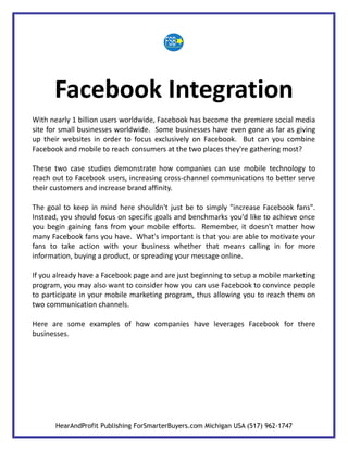 Facebook Integration
With nearly 1 billion users worldwide, Facebook has become the premiere social media
site for small businesses worldwide. Some businesses have even gone as far as giving
up their websites in order to focus exclusively on Facebook. But can you combine
Facebook and mobile to reach consumers at the two places they're gathering most?

These two case studies demonstrate how companies can use mobile technology to
reach out to Facebook users, increasing cross-channel communications to better serve
their customers and increase brand affinity.

The goal to keep in mind here shouldn't just be to simply "increase Facebook fans".
Instead, you should focus on specific goals and benchmarks you'd like to achieve once
you begin gaining fans from your mobile efforts. Remember, it doesn't matter how
many Facebook fans you have. What's important is that you are able to motivate your
fans to take action with your business whether that means calling in for more
information, buying a product, or spreading your message online.

If you already have a Facebook page and are just beginning to setup a mobile marketing
program, you may also want to consider how you can use Facebook to convince people
to participate in your mobile marketing program, thus allowing you to reach them on
two communication channels.

Here are some examples of how companies have leverages Facebook for there
businesses.




       HearAndProfit Publishing ForSmarterBuyers.com Michigan USA (517) 962-1747
 