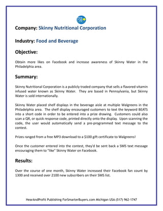 Company: Skinny Nutritional Corporation

Industry: Food and Beverage

Objective:
Obtain more likes on Facebook and increase awareness of Skinny Water in the
Philadelphia area.

Summary:
Skinny Nutritional Corporation is a publicly traded company that sells a flavored vitamin
infused water known as Skinny Water. They are based in Pennsylvania, but Skinny
Water is sold internationally.

Skinny Water placed shelf displays in the beverage aisle at multiple Walgreens in the
Philadelphia area. The shelf display encouraged customers to text the keyword BEATS
into a short code in order to be entered into a prize drawing. Customers could also
scan a QR, or quick response code, printed directly onto the display. Upon scanning the
code, the user would automatically send a pre-programmed text message to the
contest.

Prizes ranged from a free MP3 download to a $100 gift certificate to Walgreens!

Once the customer entered into the contest, they'd be sent back a SMS text message
encouraging them to "like" Skinny Water on Facebook.

Results:
Over the course of one month, Skinny Water increased their Facebook fan count by
1300 and received over 2100 new subscribers on their SMS list.




       HearAndProfit Publishing ForSmarterBuyers.com Michigan USA (517) 962-1747
 