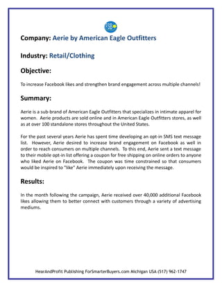Company: Aerie by American Eagle Outfitters

Industry: Retail/Clothing

Objective:
To increase Facebook likes and strengthen brand engagement across multiple channels!

Summary:
Aerie is a sub-brand of American Eagle Outfitters that specializes in intimate apparel for
women. Aerie products are sold online and in American Eagle Outfitters stores, as well
as at over 100 standalone stores throughout the United States.

For the past several years Aerie has spent time developing an opt-in SMS text message
list. However, Aerie desired to increase brand engagement on Facebook as well in
order to reach consumers on multiple channels. To this end, Aerie sent a text message
to their mobile opt-in list offering a coupon for free shipping on online orders to anyone
who liked Aerie on Facebook. The coupon was time constrained so that consumers
would be inspired to "like" Aerie immediately upon receiving the message.

Results:
In the month following the campaign, Aerie received over 40,000 additional Facebook
likes allowing them to better connect with customers through a variety of advertising
mediums.




       HearAndProfit Publishing ForSmarterBuyers.com Michigan USA (517) 962-1747
 