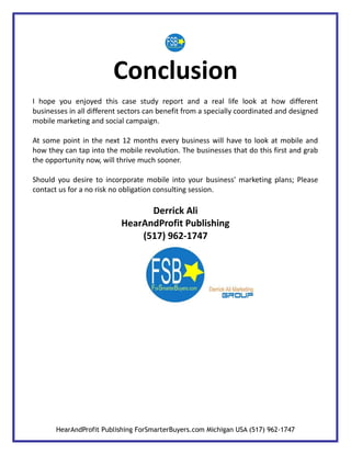 Conclusion
I hope you enjoyed this case study report and a real life look at how different
businesses in all different sectors can benefit from a specially coordinated and designed
mobile marketing and social campaign.

At some point in the next 12 months every business will have to look at mobile and
how they can tap into the mobile revolution. The businesses that do this first and grab
the opportunity now, will thrive much sooner.

Should you desire to incorporate mobile into your business' marketing plans; Please
contact us for a no risk no obligation consulting session.

                                 Derrick Ali
                           HearAndProfit Publishing
                               (517) 962-1747




       HearAndProfit Publishing ForSmarterBuyers.com Michigan USA (517) 962-1747
 