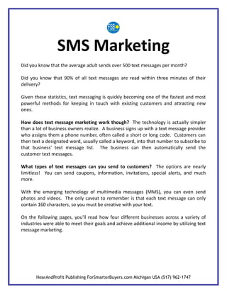 SMS Marketing
Did you know that the average adult sends over 500 text messages per month?

Did you know that 90% of all text messages are read within three minutes of their
delivery?

Given these statistics, text messaging is quickly becoming one of the fastest and most
powerful methods for keeping in touch with existing customers and attracting new
ones.

How does text message marketing work though? The technology is actually simpler
than a lot of business owners realize. A business signs up with a text message provider
who assigns them a phone number, often called a short or long code. Customers can
then text a designated word, usually called a keyword, into that number to subscribe to
that business' text message list. The business can then automatically send the
customer text messages.

What types of text messages can you send to customers? The options are nearly
limitless! You can send coupons, information, invitations, special alerts, and much
more.

With the emerging technology of multimedia messages (MMS), you can even send
photos and videos. The only caveat to remember is that each text message can only
contain 160 characters, so you must be creative with your text.

On the following pages, you'll read how four different businesses across a variety of
industries were able to meet their goals and achieve additional income by utilizing text
message marketing.




       HearAndProfit Publishing ForSmarterBuyers.com Michigan USA (517) 962-1747
 