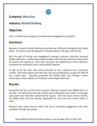 Company: Maurices

Industry: Retail/Clothing

Objective:
Form a mobile loyalty program to increase brand engagement and profits.

Summary:
Maurices is based in Duluth, Minnesota and has over 700 stores throughout the United
States. The store's main demographic is females between the ages of 16 and 35.

With the goal of driving more engagement amongst customers, Maurices launched
Mobile Style Club, a mobile based loyalty program with exclusive discounts and content
for anyone who signed up. Users were also given the opportunity to text a Maurices
employee who would give them a personalized response.

To sign up for the Club, users were instructed to text a keyword into a shortcode
number. Once they signed up for the club, they were texted back a coupon for 20% off
any in-store item. Maurices promoted the Mobile Style Club through in-store
advertising, on their website, on Facebook, and through direct mail.

Results:
During the first four months of the program, Maurices received over 20000 opt-ins to
the Club. The 20% off any one item coupon had a redemption rate of 60%. On average,
users spent over $70 when redeeming the coupon. Over the course of four months,
the Mobile Style Club was directly responsible for more than one million dollars in
sales.

Maurices also noted that the Style Club led to increased engagement with their
customers through text polling.



       HearAndProfit Publishing ForSmarterBuyers.com Michigan USA (517) 962-1747
 