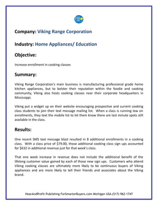 Company: Viking Range Corporation

Industry: Home Appliances/ Education

Objective:
Increase enrollment in cooking classes

Summary:
Viking Range Corporation's main business is manufacturing professional grade home
kitchen appliances, but to bolster their reputation within the foodie and cooking
community, Viking also hosts cooking classes near their corporate headquarters in
Mississippi.

Viking put a widget up on their website encouraging prospective and current cooking
class students to join their text message mailing list. When a class is running low on
enrollments, they text the mobile list to let them know there are last minute spots still
available in the class.

Results:
One recent SMS text message blast resulted in 8 additional enrollments in a cooking
class. With a class price of $79.00, those additional cooking class sign ups accounted
for $632 in additional revenue just for that week's class.

That one week increase in revenue does not include the additional benefit of the
lifelong customer value gained by each of those new sign ups. Customers who attend
Viking cooking classes are ultimately more likely to be continuous buyers of Viking
appliances and are more likely to tell their friends and associates about the Viking
brand.




       HearAndProfit Publishing ForSmarterBuyers.com Michigan USA (517) 962-1747
 