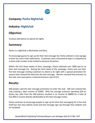 Company: Pacha Nightclub

Industry: Nightclub

Objective:
Increase attendance at special DJ nights.

Summary:
Pacha is a nightclub in Manhattan and Ibiza.

To encourage guests to sign up for their text message list, Pacha utilized in club signage
at their bar and in their bathrooms. Customers were instructed to type in a keyword to
a short code number to be invited to exclusive DJ parties.

Within the first three weeks of their campaign, Pacha collected over 2000 opt-ins to
their text message list. During the third week of the campaign, Pacha sent out their
first text message inviting customers to attend a DJ night with a special promotion for
anyone who showed the doorman the text message. Women received free entrance to
the club; men were given a reduced entrance rate of $15.

Results:
440 people used the text message promotion to enter the club. 240 men entered the
club creating a door income of $3600. With the average customer spending $20 on
drinks, bar sales from the 440 patrons resulted in an income of $8800 for a total of
$12,400 in income directly attributable to the text message invites.

Pacha continues to encourage people to sign up for their text messaging list in the club
itself but now also collects email and text message sign ups through their website and
on Facebook.



       HearAndProfit Publishing ForSmarterBuyers.com Michigan USA (517) 962-1747
 
