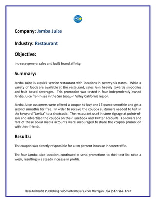 Company: Jamba Juice

Industry: Restaurant

Objective:
Increase general sales and build brand affinity.

Summary:
Jamba Juice is a quick service restaurant with locations in twenty-six states. While a
variety of foods are available at the restaurant, sales lean heavily towards smoothies
and fruit based beverages. This promotion was tested in four independently owned
Jamba Juice franchises in the San Joaquin Valley California region.

Jamba Juice customers were offered a coupon to buy one 16 ounce smoothie and get a
second smoothie for free. In order to receive the coupon customers needed to text in
the keyword "Jamba" to a shortcode. The restaurant used in store signage at points-of-
sale and advertised the coupon on their Facebook and Twitter accounts. Followers and
fans of these social media accounts were encouraged to share the coupon promotion
with their friends.

Results:
The coupon was directly responsible for a ten percent increase in store traffic.

The four Jamba Juice locations continued to send promotions to their text list twice a
week, resulting in a steady increase in profits.




       HearAndProfit Publishing ForSmarterBuyers.com Michigan USA (517) 962-1747
 