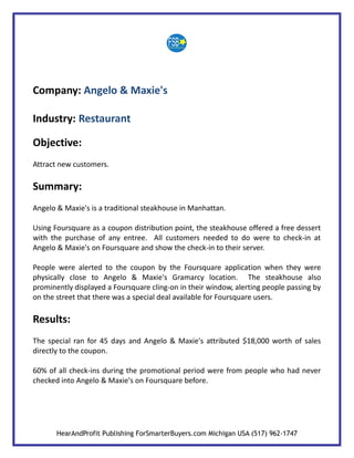 Company: Angelo & Maxie's

Industry: Restaurant

Objective:
Attract new customers.

Summary:
Angelo & Maxie's is a traditional steakhouse in Manhattan.

Using Foursquare as a coupon distribution point, the steakhouse offered a free dessert
with the purchase of any entree. All customers needed to do were to check-in at
Angelo & Maxie's on Foursquare and show the check-in to their server.

People were alerted to the coupon by the Foursquare application when they were
physically close to Angelo & Maxie's Gramarcy location. The steakhouse also
prominently displayed a Foursquare cling-on in their window, alerting people passing by
on the street that there was a special deal available for Foursquare users.

Results:
The special ran for 45 days and Angelo & Maxie's attributed $18,000 worth of sales
directly to the coupon.

60% of all check-ins during the promotional period were from people who had never
checked into Angelo & Maxie's on Foursquare before.




       HearAndProfit Publishing ForSmarterBuyers.com Michigan USA (517) 962-1747
 