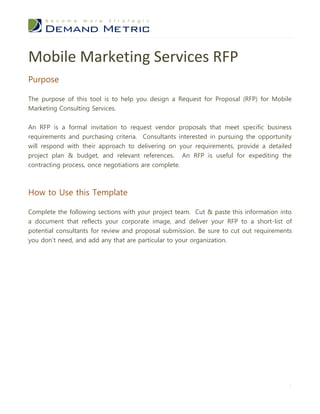 Mobile Marketing Services RFP
Purpose

The purpose of this tool is to help you design a Request for Proposal (RFP) for Mobile
Marketing Consulting Services.


An RFP is a formal invitation to request vendor proposals that meet specific business
requirements and purchasing criteria. Consultants interested in pursuing the opportunity
will respond with their approach to delivering on your requirements, provide a detailed
project plan & budget, and relevant references. An RFP is useful for expediting the
contracting process, once negotiations are complete.



How to Use this Template

Complete the following sections with your project team. Cut & paste this information into
a document that reflects your corporate image, and deliver your RFP to a short-list of
potential consultants for review and proposal submission. Be sure to cut out requirements
you don’t need, and add any that are particular to your organization.




                                                                                        1
 
