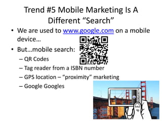Trend #5 Mobile Marketing Is A
         Different “Search”
• We are used to www.google.com on a mobile
  device…
• But…mobile search:
  – QR Codes
  – Tag reader from a ISBN number
  – GPS location – “proximity” marketing
  – Google Googles
 