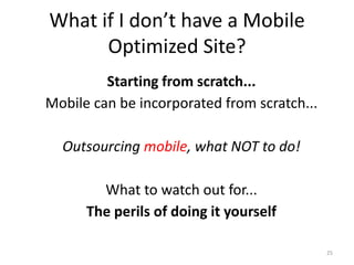 What if I don’t have a Mobile
      Optimized Site?
         Starting from scratch...
Mobile can be incorporated from scratch...

  Outsourcing mobile, what NOT to do!

        What to watch out for...
      The perils of doing it yourself

                                             25
 