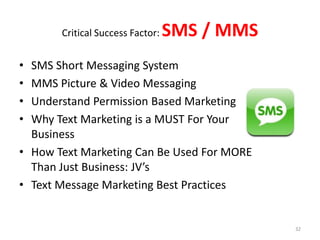 Critical Success Factor:   SMS / MMS
• SMS Short Messaging System
• MMS Picture & Video Messaging
• Understand Permission Based Marketing
• Why Text Marketing is a MUST For Your
  Business
• How Text Marketing Can Be Used For MORE
  Than Just Business: JV’s
• Text Message Marketing Best Practices


                                              32
 