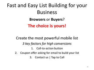 Fast and Easy List Building for your
             Business
              Browsers or Buyers?
             The choice is yours!

    Create the most powerful mobile list
        3 key factors for high conversions
             1. Call-to-action button
   2. Coupon offer asking for email to build your list
            3. Contact us | Tap to Call

                                                         36
 
