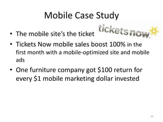 Mobile Case Study
• The mobile site’s the ticket
• Tickets Now mobile sales boost 100% in the
  first month with a mobile-optimized site and mobile
  ads
• One furniture company got $100 return for
  every $1 mobile marketing dollar invested




                                                        39
 
