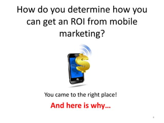 How do you determine how you
  can get an ROI from mobile
          marketing?




     You came to the right place!
       And here is why…
                                    4
 