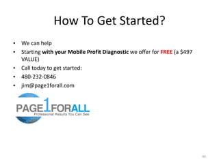 How To Get Started?
• We can help
• Starting with your Mobile Profit Diagnostic we offer for FREE (a $497
  VALUE)
• Call today to get started:
• 480-232-0846
• jim@page1forall.com




                                                                          40
 