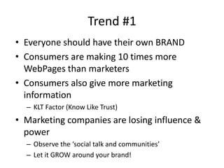 Trend #1
• Everyone should have their own BRAND
• Consumers are making 10 times more
  WebPages than marketers
• Consumers also give more marketing
  information
  – KLT Factor (Know Like Trust)
• Marketing companies are losing influence &
  power
  – Observe the ‘social talk and communities’
  – Let it GROW around your brand!
 