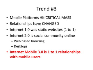 Trend #3
•   Mobile Platforms Hit CRITICAL MASS
•   Relationships have CHANGED
•   Internet 1.0 was static websites (1 to 1)
•   Internet 2.0 is social community online
    – Web based browsing
    – Desktops
• Internet Mobile 3.0 is 1 to 1 relationships
  with mobile users
 