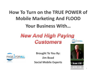 How To Turn on the TRUE POWER of
  Mobile Marketing And FLOOD
      Your Business With…




           Brought To You By:
                 Jim Boad
          Social Mobile Experts
                                  1
 