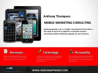 Anthony Thompson
MOBILE MARKETING CONSULTING
Needanappmade.com is a mobile consulting firm that offers a
full range of services to engineer a successful revenueenhancing mobile marketing campaign for your business.

Revenues
Revenues are guaranteed and we provide
services on an incentive scheme to ensure
that the value you receive is maximized.

MOBILE MARKETING SOLUTIONS

Technology
As experts in the field, we bring cutting-edge
mobile technology delivering campaigns that
wow customers ensuring top notch
conversion rates.

WWW.NEEDANAPPMADE.COM

Personality
We are real people working with real clients
who have real customers. We value each
client and create customized products to fit
your business.

 