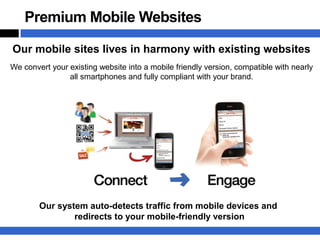 Premium Mobile Websites

Our mobile sites lives in harmony with existing websites
We convert your existing website into a mobile friendly version, compatible with nearly
                all smartphones and fully compliant with your brand.




        Our system auto-detects traffic from mobile devices and
                redirects to your mobile-friendly version
 