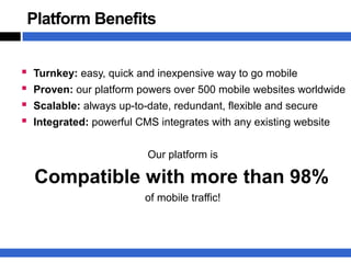 Platform Benefits


   Turnkey: easy, quick and inexpensive way to go mobile
   Proven: our platform powers over 500 mobile websites worldwide
   Scalable: always up-to-date, redundant, flexible and secure
   Integrated: powerful CMS integrates with any existing website


                           Our platform is

    Compatible with more than 98%
                           of mobile traffic!
 