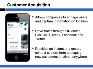 Customer Acquisition

            Allows companies to engage users
             and capture information on location

            Drive traffic through QR codes,
             SMS links, email, Facebook and
             Twitter

            Provides an instant and secure
             contact capture form to acquire
             new customers anytime, anywhere
 