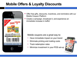 Mobile Offers & Loyalty Discounts

                 Offer free gifts, discounts, incentives, and reminders with our
                  Mobile Coupon Platform
                 Create a campaign, broadcast it, and experience an
                  immediate increase in traffic!




                   Mobile coupons are a great way to:
                   •   Have immediate impact on your brand
                   •   Eliminate printing and mailing costs
                   •   Track redemption rates
       Sample
                   •   Minimize investment in your POS set-up
 