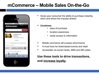 mCommerce – Mobile Sales On-the-Go

             Gives your consumer the ability to purchase instantly,
                when and where the impulse strikes!


             Combines:
                      ●
                          ease of purchase
                      ●
                          location-awareness
                      ●
                          ready access to information


                Mobile commerce will surpass eCommerce
                A must have for ticket-based events and retail
                Accessible via social media, SMS and QR codes


            Use these tools to drive transactions,
            and increase loyalty.
 