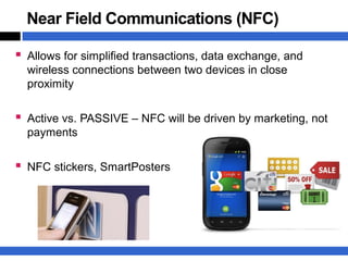 Near Field Communications (NFC)

 Allows for simplified transactions, data exchange, and
  wireless connections between two devices in close
  proximity

 Active vs. PASSIVE – NFC will be driven by marketing, not
  payments

 NFC stickers, SmartPosters
 