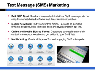 Text Message (SMS) Marketing

 Bulk SMS Blast: Send and receive bulk/individual SMS messages via our
   easy-to-use web based software and direct carrier connection.

 Mobile Keywords: Text “yourword" to 12345 – provide on-demand
   rewards, coupons, links to mobile sites and loyalty program opt-ins.

 Online and Mobile Sign-up Forms: Customers can easily enter their
   contact info on your website and get added to your SMS lists.

 Mobile Voting: Create all types of fun and engaging SMS votes/polls.
 