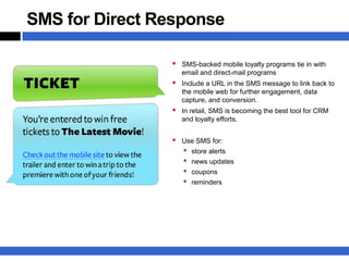 SMS for Direct Response

                 SMS-backed mobile loyalty programs tie in with
                   email and direct-mail programs
                 Include a URL in the SMS message to link back to
                   the mobile web for further engagement, data
                   capture, and conversion.
                 In retail, SMS is becoming the best tool for CRM
                   and loyalty efforts.


                 Use SMS for:
                   store alerts
                   news updates
                   coupons
                   reminders
 