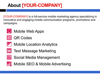 About [YOUR-COMPANY]

[YOUR-COMPANY] is a full-service mobile marketing agency specializing in
innovative and engaging mobile communication programs, promotions and
campaigns.


       Mobile Web Apps
       QR Codes
       Mobile Location Analytics
       Text Message Marketing
       Social Media Management
       Mobile SEO & Mobile Advertising
 