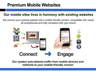 Premium Mobile Websites

Our mobile sites lives in harmony with existing websites
We convert your existing website into a mobile friendly version, compatible with nearly
                all smartphones and fully compliant with your brand.




        Our system auto-detects traffic from mobile devices and
               redirects to your mobile-friendly version
 