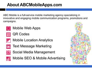 About ABCMobileApps.com

ABC Mobile is a full-service mobile marketing agency specializing in
innovative and engaging mobile communication programs, promotions and
campaigns.

       Mobile Web Apps
       QR Codes
       Mobile Location Analytics
       Text Message Marketing
       Social Media Management
       Mobile SEO & Mobile Advertising
 