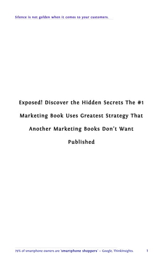 Silence is not golden when it comes to your customers. 
Exposed! Discover the Hidden Secrets The #1 
Marketing Book Uses Greatest Strategy That 
Another Marketing Books Don’t Want 
Published 
79% of smartphone owners are 'smartphone shoppers' — Google, ThinkInsights. 1 
 