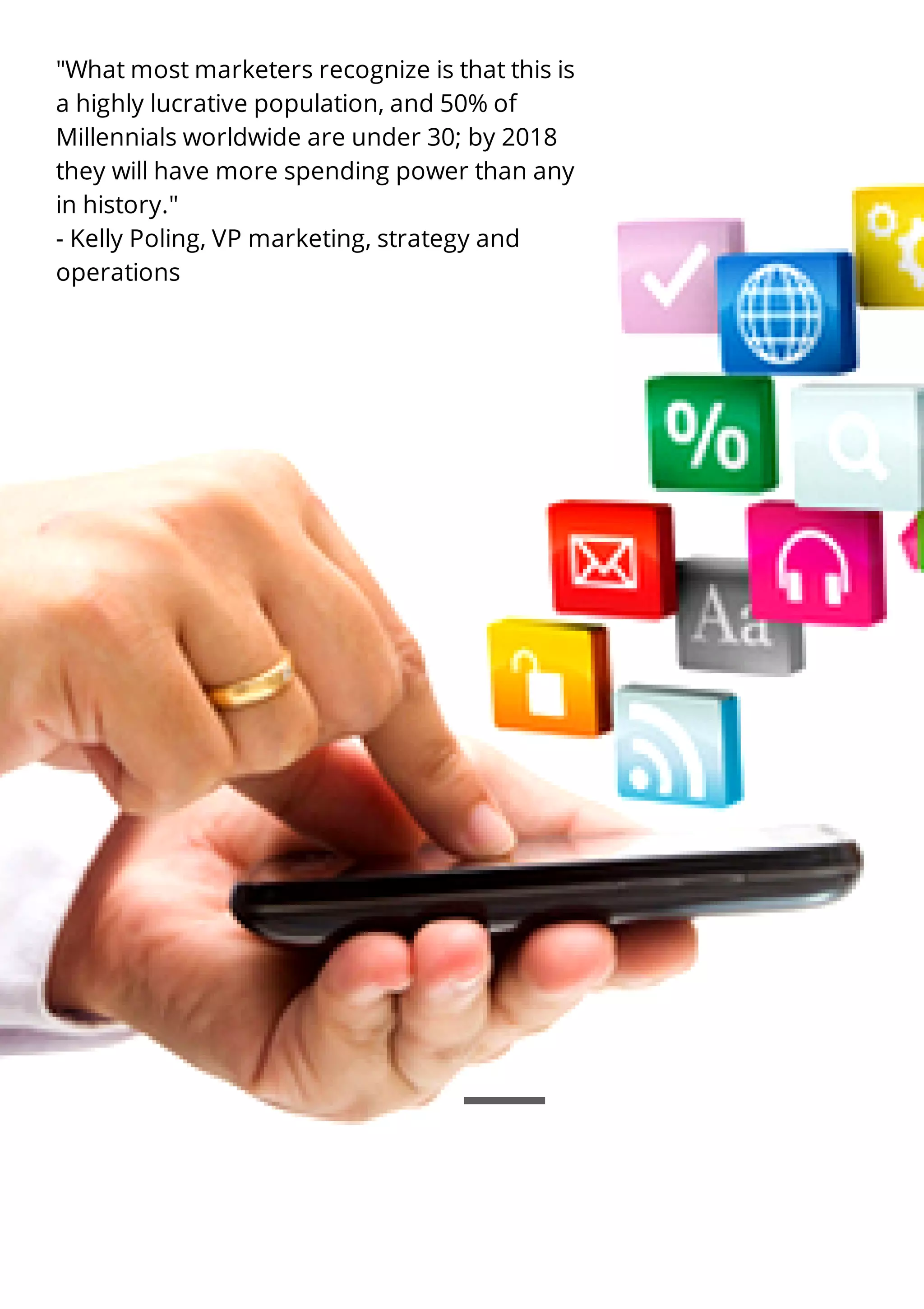 "What most marketers recognize is that this is
a highly lucrative population, and 50% of
Millennials worldwide are under 30; by 2018
they will have more spending power than any
in history."
- Kelly Poling, VP marketing, strategy and
operations
 