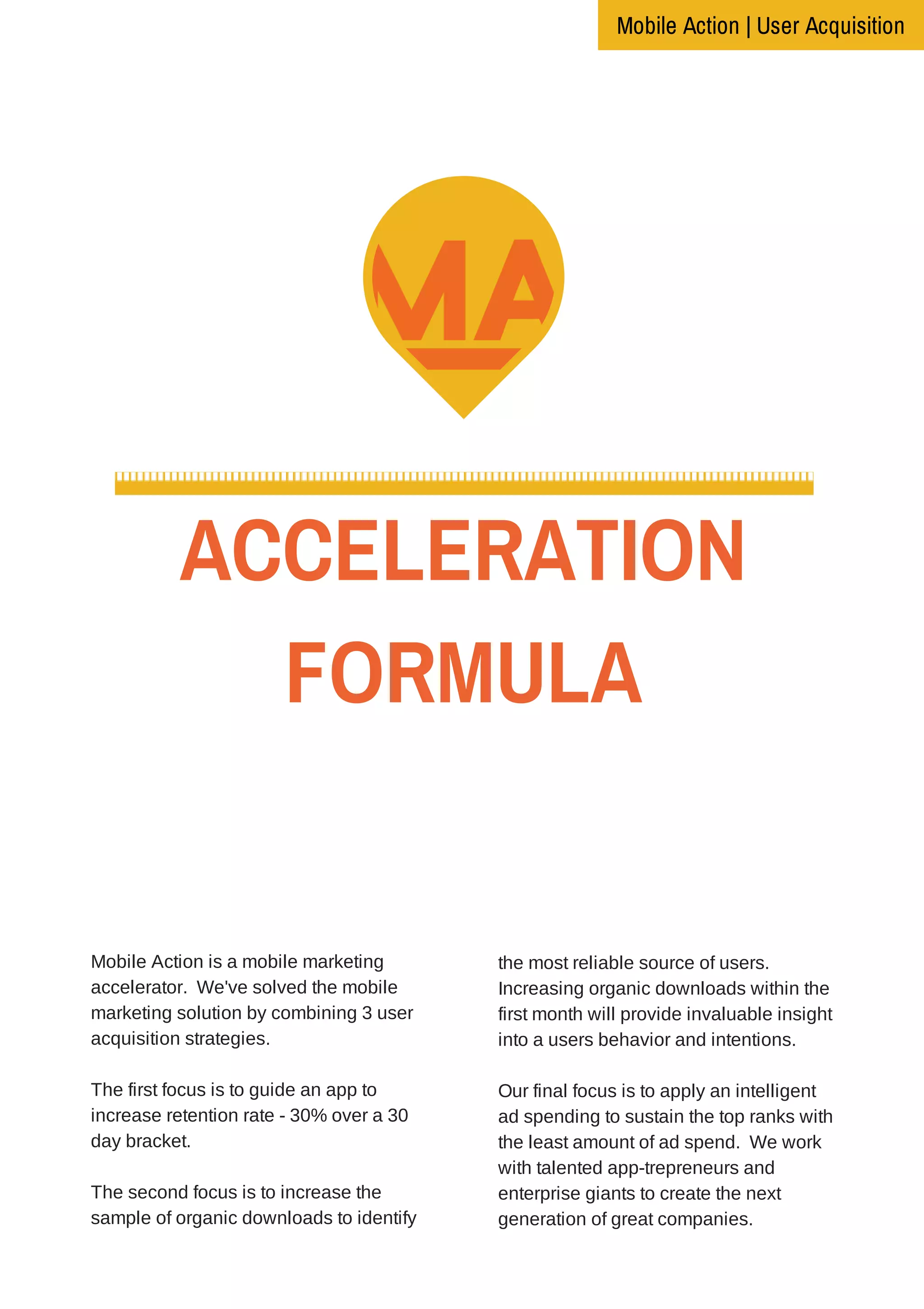 ACCELERATION
FORMULAThe story behind the journey
Mobile Action is a mobile marketing
accelerator. We've solved the mobile
marketing solution by combining 3 user
acquisition strategies.
The first focus is to guide an app to
increase retention rate - 30% over a 30
day bracket.
The second focus is to increase the
sample of organic downloads to identify
the most reliable source of users.
Increasing organic downloads within the
first month will provide invaluable insight
into a users behavior and intentions.
Our final focus is to apply an intelligent
ad spending to sustain the top ranks with
the least amount of ad spend. We work
with talented app-trepreneurs and
enterprise giants to create the next
generation of great companies.
Mobile Action | User Acquisition
 