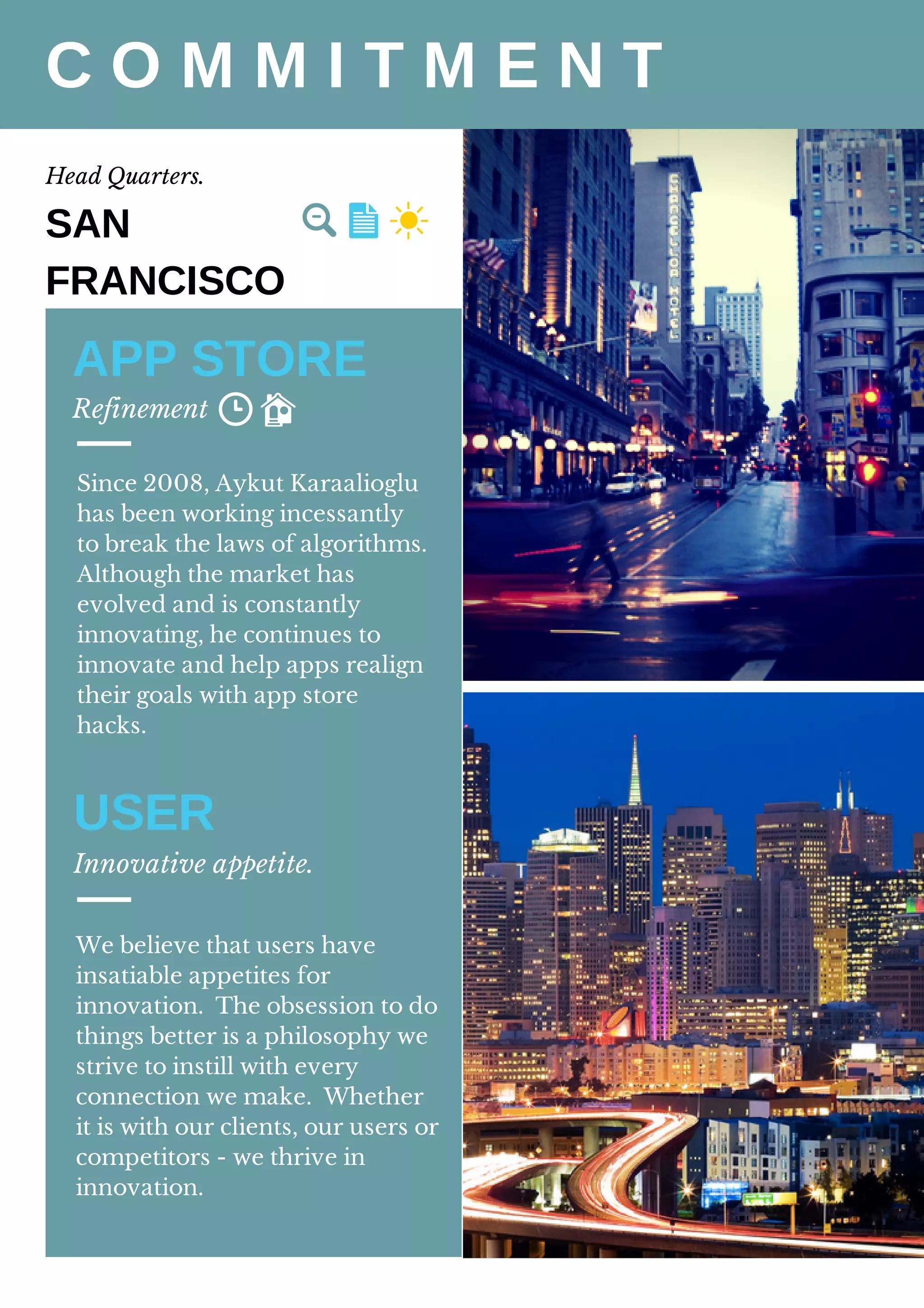 C O M M I T M E N T
Head Quarters.
APP STORE
Refinement
SAN
FRANCISCO
Since 2008, Aykut Karaalioglu
has been working incessantly
to break the laws of algorithms.
Although the market has
evolved and is constantly
innovating, he continues to
innovate and help apps realign
their goals with app store
hacks.
USER
Innovative appetite.
We believe that users have
insatiable appetites for
innovation. The obsession to do
things better is a philosophy we
strive to instill with every
connection we make. Whether
it is with our clients, our users or
competitors - we thrive in
innovation.
 