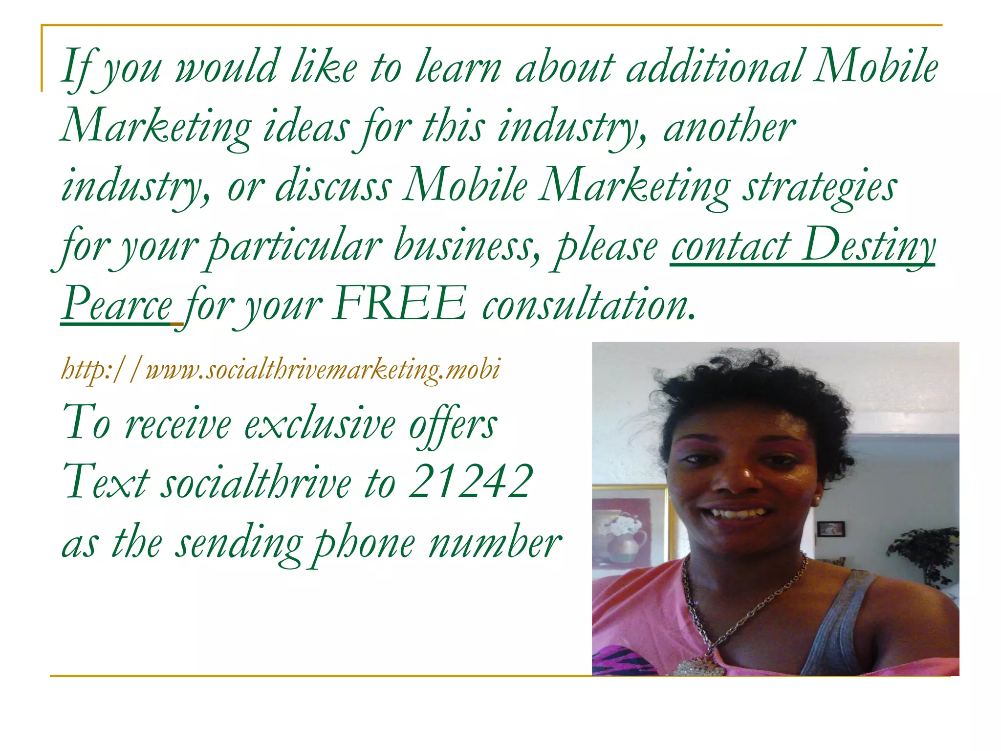 If you would like to learn about additional Mobile Marketing ideas for this industry, another industry, or discuss Mobile Marketing strategies for your particular business, please  contact Destiny Pearce   for your FREE consultation. http://www.socialthrivemarketing.mobi   To receive exclusive offers Text socialthrive to 21242 as the sending phone number 