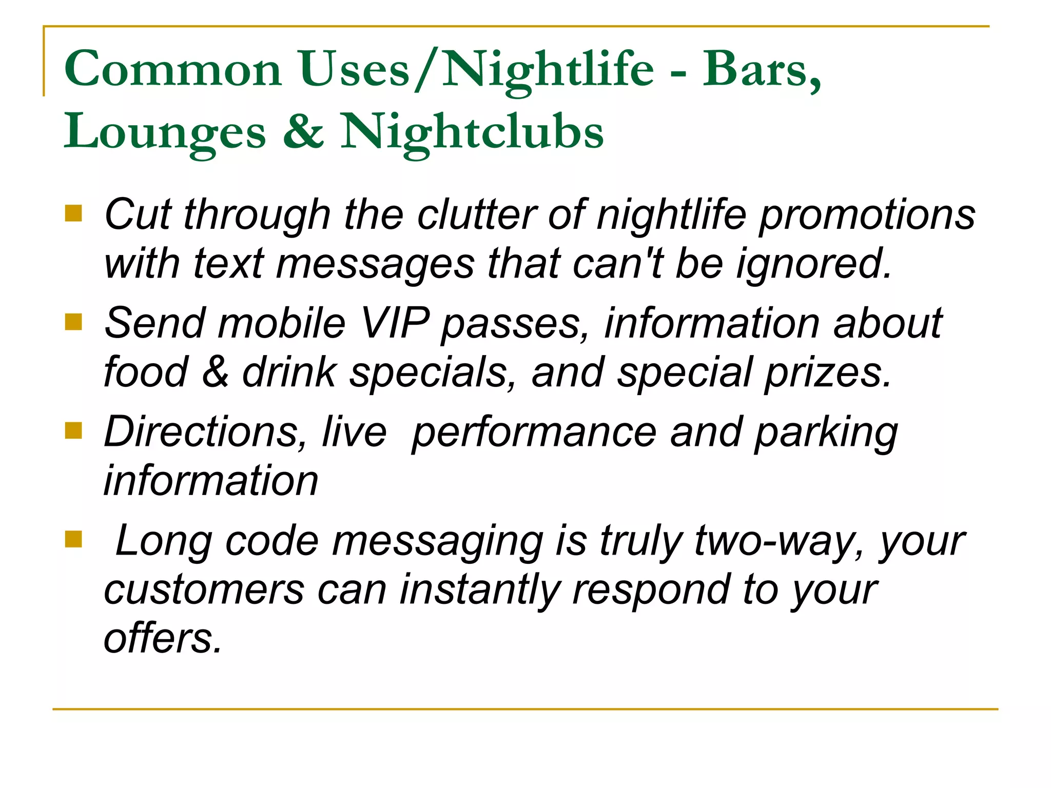 Common Uses/Nightlife - Bars, Lounges & Nightclubs Cut through the clutter of nightlife promotions with text messages that can't be ignored.  Send mobile VIP passes, information about food & drink specials, and special prizes. Directions, live  performance and parking information    Long code messaging is truly two-way, your customers can instantly respond to your offers.  