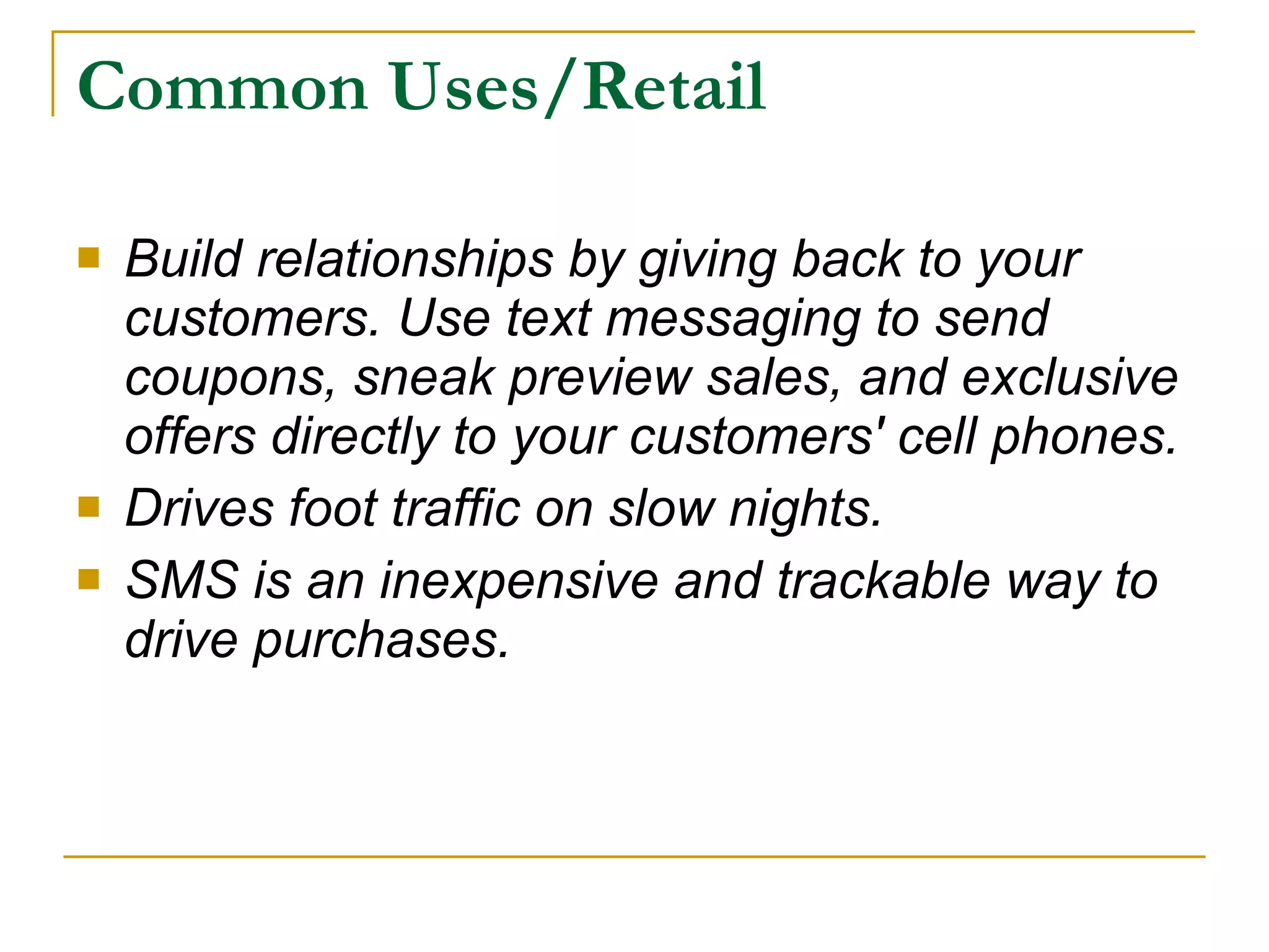 Common Uses/Retail Build relationships by giving back to your customers. Use text messaging to send coupons, sneak preview sales, and exclusive offers directly to your customers' cell phones.  Drives foot traffic on slow nights. SMS is an inexpensive and trackable way to drive purchases.  