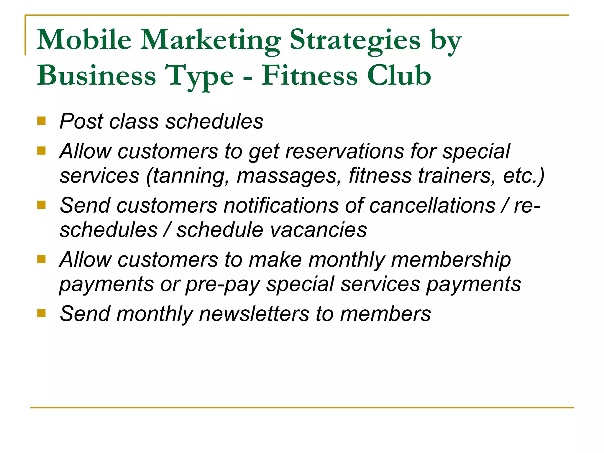 Mobile Marketing Strategies by Business Type - Fitness Club   Post class schedules Allow customers to get reservations for special services (tanning, massages, fitness trainers, etc.) Send customers notifications of cancellations / re-schedules / schedule vacancies Allow customers to make monthly membership payments or pre-pay special services payments Send monthly newsletters to members 