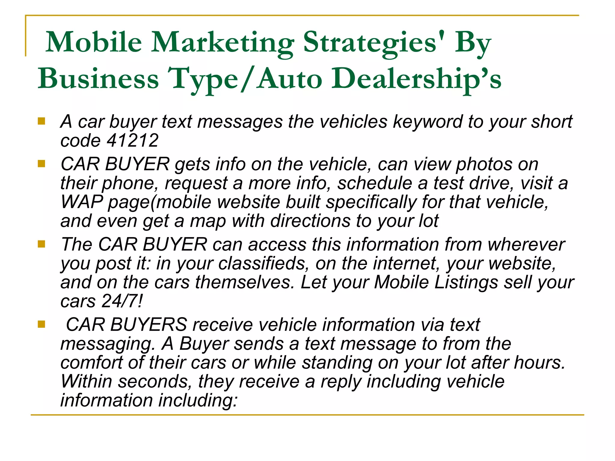 Mobile Marketing Strategies' By Business Type/Auto Dealership’s A car buyer text messages the vehicles keyword to your short code 41212 CAR BUYER gets info on the vehicle, can view photos on their phone, request a more info, schedule a test drive, visit a WAP page(mobile website built specifically for that vehicle, and even get a map with directions to your lot The CAR BUYER can access this information from wherever you post it: in your classifieds, on the internet, your website, and on the cars themselves. Let your Mobile Listings sell your cars 24/7!   CAR BUYERS receive vehicle information via text messaging. A Buyer sends a text message to from the comfort of their cars or while standing on your lot after hours. Within seconds, they receive a reply including vehicle information including:  