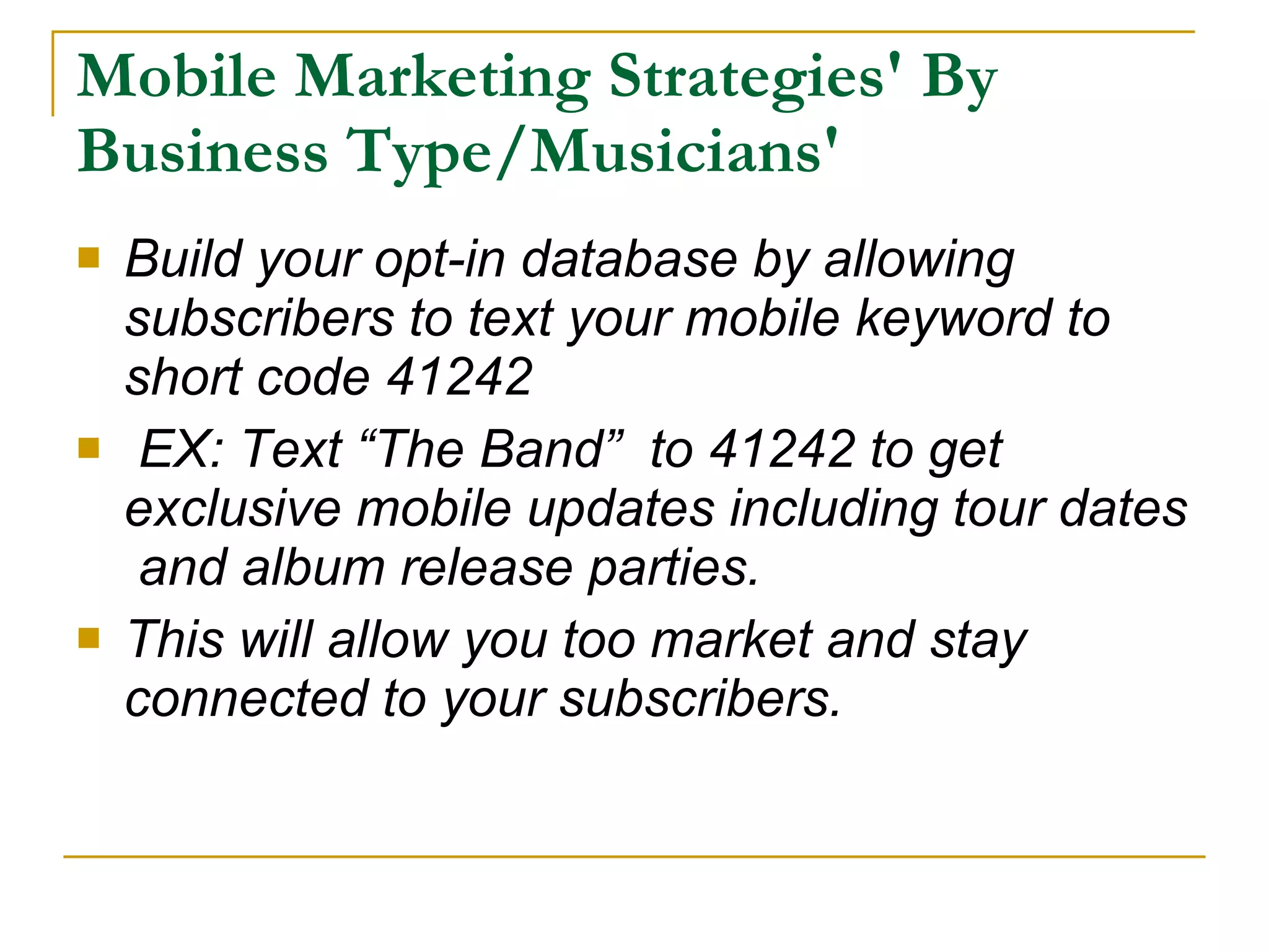 Mobile Marketing Strategies' By Business Type/Musicians' Build your opt-in database by allowing subscribers to text your mobile keyword to short code 41242 EX: Text “The Band”  to 41242 to get exclusive mobile updates including tour dates  and album release parties. This will allow you too market and stay connected to your subscribers. 