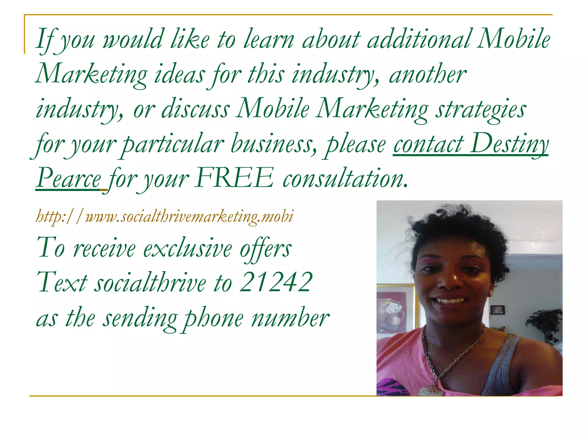 If you would like to learn about additional Mobile Marketing ideas for this industry, another industry, or discuss Mobile Marketing strategies for your particular business, please  contact Destiny Pearce   for your FREE consultation. http://www.socialthrivemarketing.mobi   To receive exclusive offers Text socialthrive to 21242 as the sending phone number 