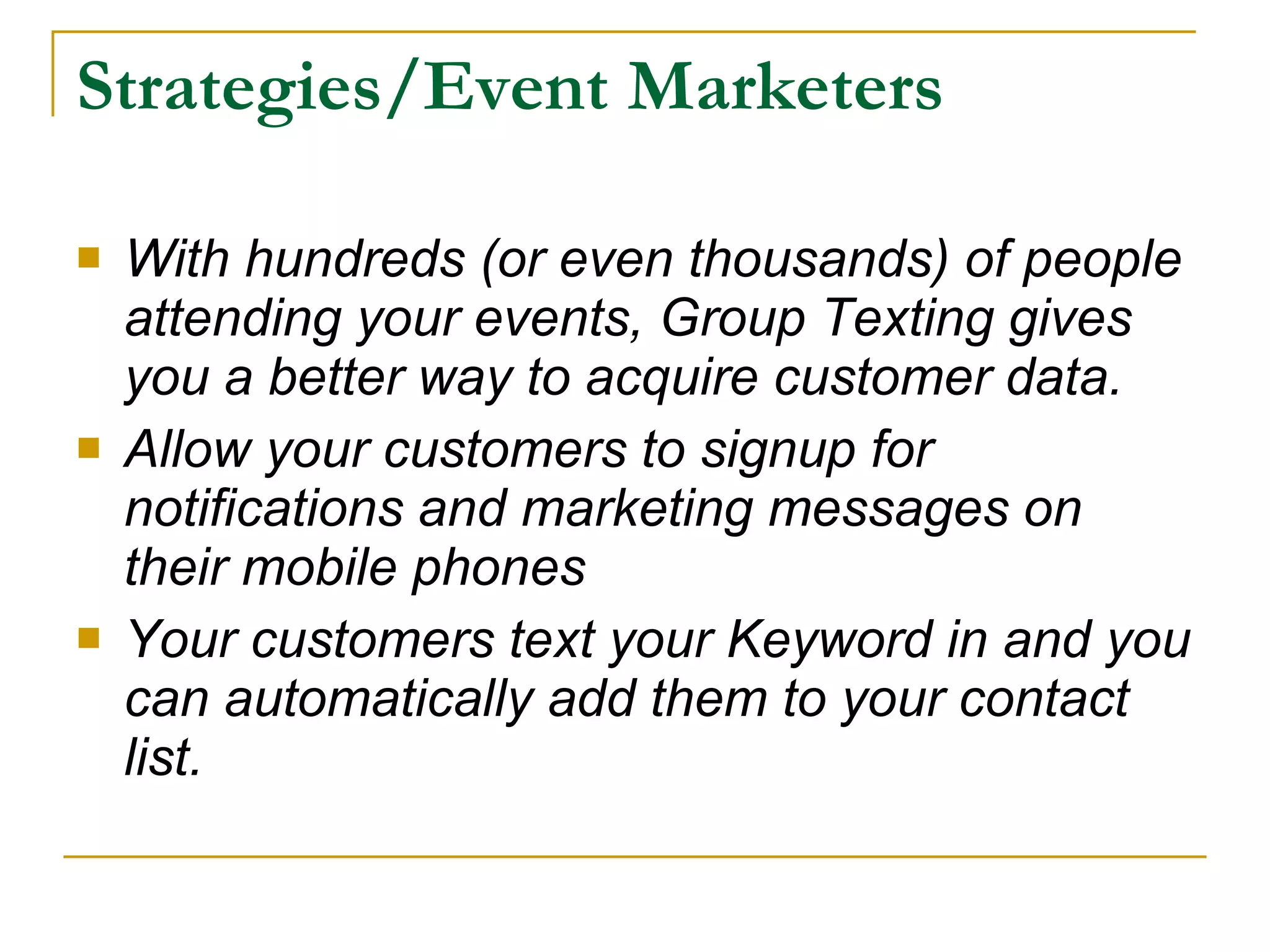 Strategies/Event Marketers With hundreds (or even thousands) of people attending your events, Group Texting gives you a better way to acquire customer data.  Allow your customers to signup for notifications and marketing messages on their mobile phones  Your customers text your Keyword in and you can automatically add them to your contact list.  
